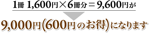 １冊１，６００円×６冊分＝９，６００円⇒９，０００円（６００円のお得）になります。 